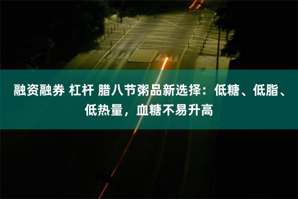 融资融券 杠杆 腊八节粥品新选择：低糖、低脂、低热量，血糖不易升高