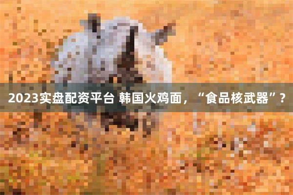 2023实盘配资平台 韩国火鸡面，“食品核武器”？