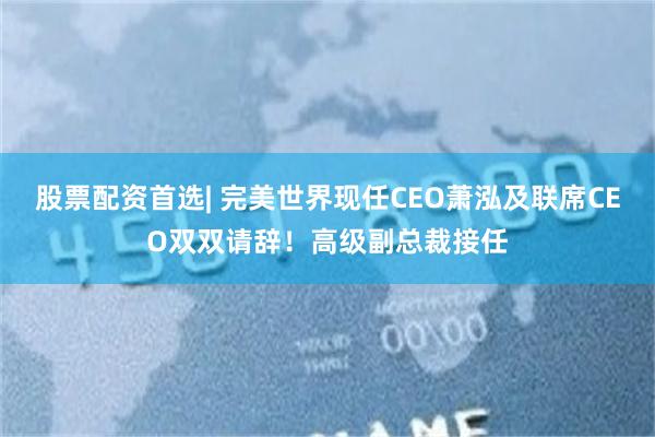 股票配资首选| 完美世界现任CEO萧泓及联席CEO双双请辞！高级副总裁接任