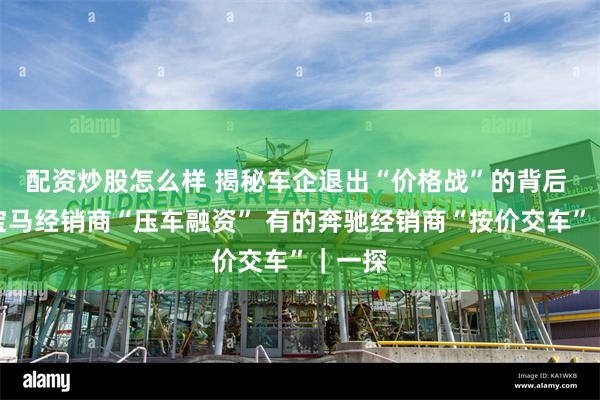 配资炒股怎么样 揭秘车企退出“价格战”的背后 有的宝马经销商“压车融资” 有的奔驰经销商“按价交车”｜一探