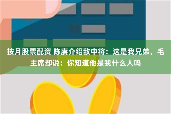 按月股票配资 陈赓介绍敌中将：这是我兄弟，毛主席却说：你知道他是我什么人吗