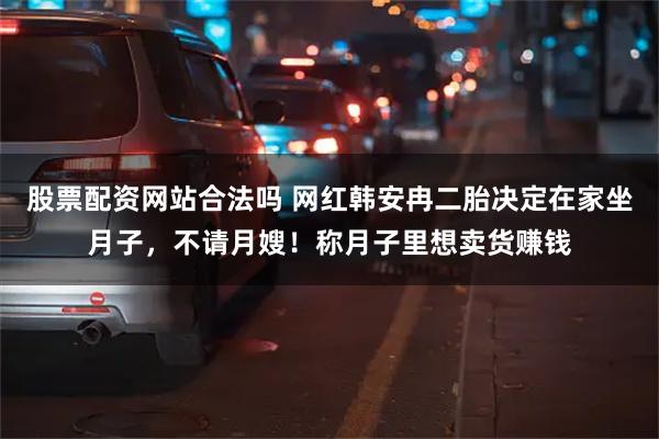 股票配资网站合法吗 网红韩安冉二胎决定在家坐月子，不请月嫂！称月子里想卖货赚钱