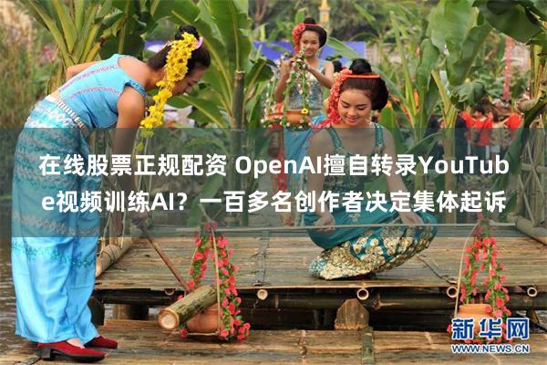 在线股票正规配资 OpenAI擅自转录YouTube视频训练AI？一百多名创作者决定集体起诉