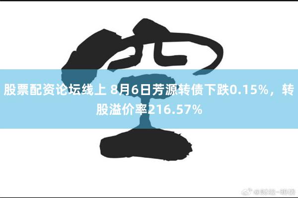 股票配资论坛线上 8月6日芳源转债下跌0.15%，转股溢价率216.57%