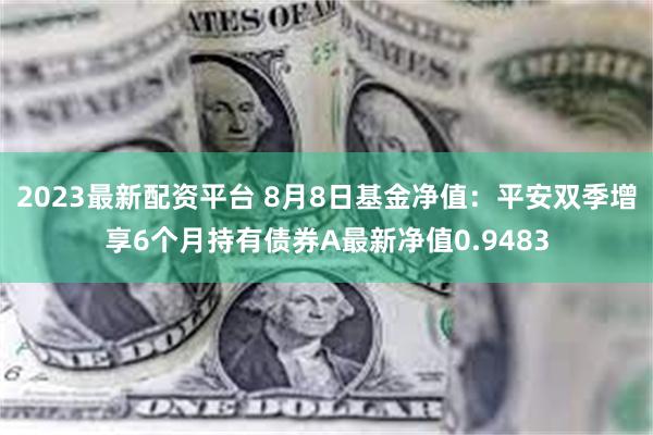 2023最新配资平台 8月8日基金净值：平安双季增享6个月持有债券A最新净值0.9483