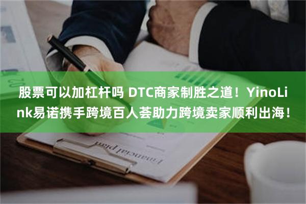 股票可以加杠杆吗 DTC商家制胜之道！YinoLink易诺携手跨境百人荟助力跨境卖家顺利出海！