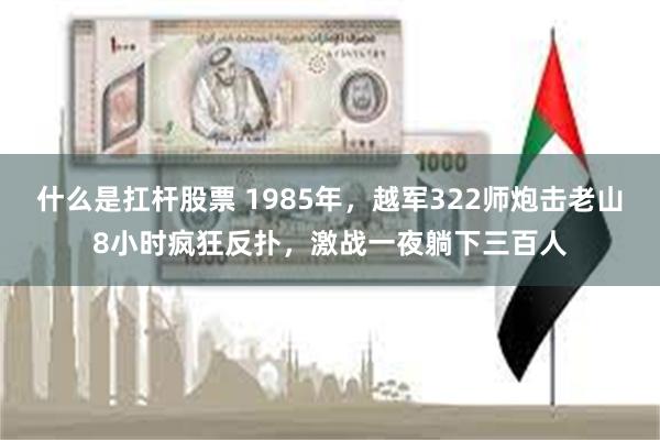 什么是扛杆股票 1985年，越军322师炮击老山8小时疯狂反扑，激战一夜躺下三百人