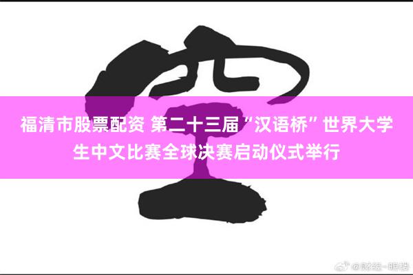 福清市股票配资 第二十三届“汉语桥”世界大学生中文比赛全球决赛启动仪式举行