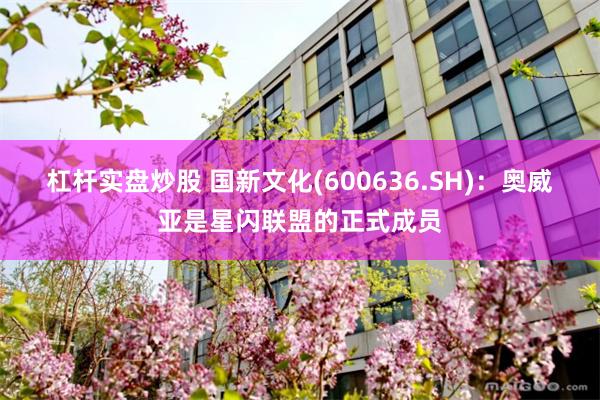 杠杆实盘炒股 国新文化(600636.SH)：奥威亚是星闪联盟的正式成员