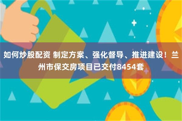 如何炒股配资 制定方案、强化督导、推进建设！兰州市保交房项目已交付8454套