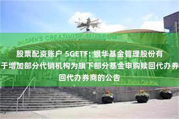 股票配资账户 5GETF: 银华基金管理股份有限公司关于增加部分代销机构为旗下部分基金申购赎回代办券商的公告