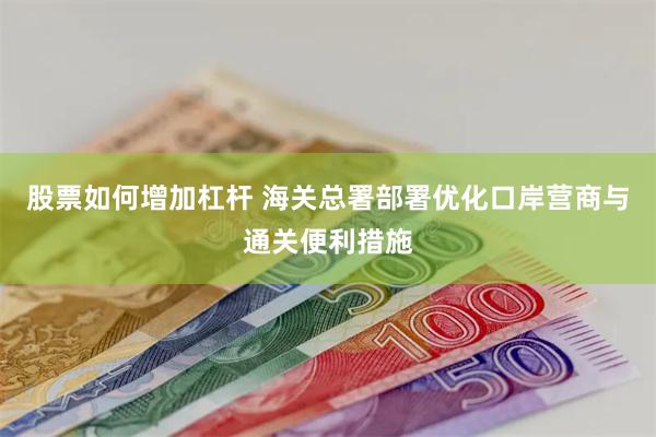 股票如何增加杠杆 海关总署部署优化口岸营商与通关便利措施