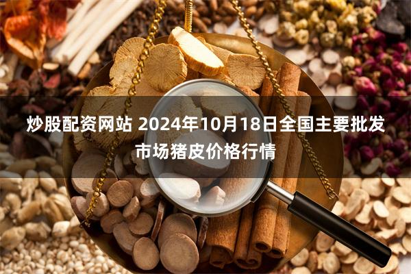 炒股配资网站 2024年10月18日全国主要批发市场猪皮价格行情