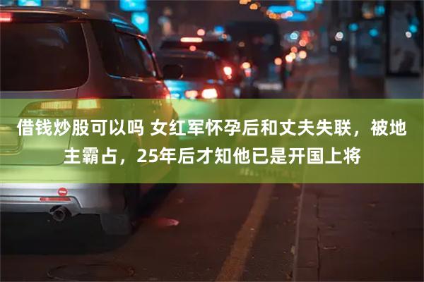 借钱炒股可以吗 女红军怀孕后和丈夫失联，被地主霸占，25年后才知他已是开国上将