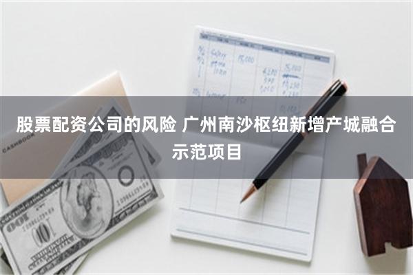 股票配资公司的风险 广州南沙枢纽新增产城融合示范项目