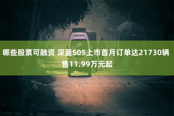 哪些股票可融资 深蓝S05上市首月订单达21730辆 售11.99万元起