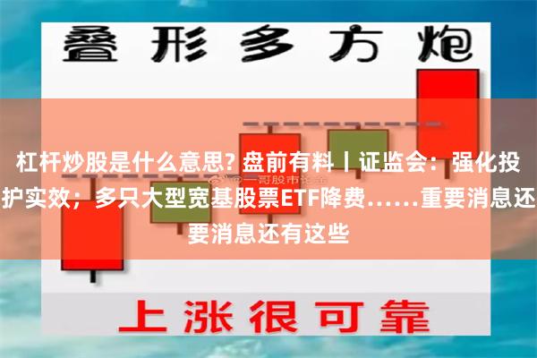 杠杆炒股是什么意思? 盘前有料丨证监会：强化投资者保护实效；多只大型宽基股票ETF降费……重要消息还有这些