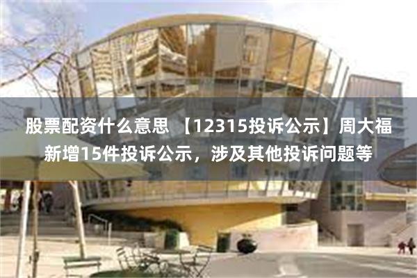 股票配资什么意思 【12315投诉公示】周大福新增15件投诉公示，涉及其他投诉问题等