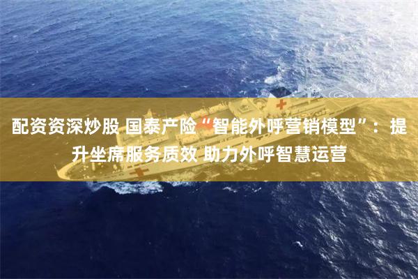 配资资深炒股 国泰产险“智能外呼营销模型”：提升坐席服务质效 助力外呼智慧运营