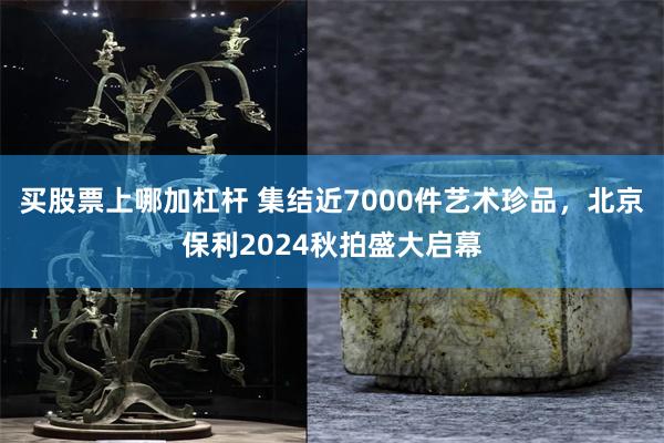 买股票上哪加杠杆 集结近7000件艺术珍品，北京保利2024秋拍盛大启幕