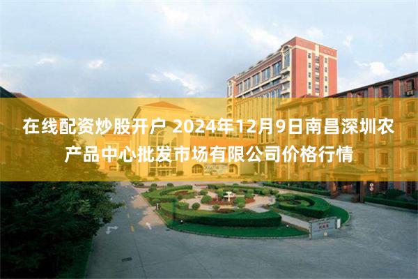 在线配资炒股开户 2024年12月9日南昌深圳农产品中心批发市场有限公司价格行情