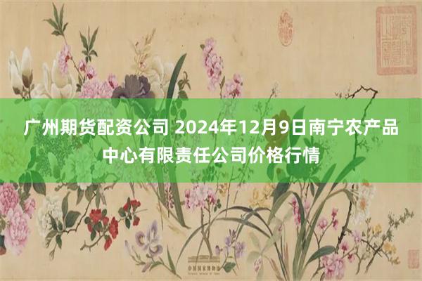 广州期货配资公司 2024年12月9日南宁农产品中心有限责任公司价格行情