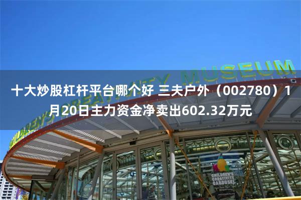 十大炒股杠杆平台哪个好 三夫户外（002780）1月20日主力资金净卖出602.32万元