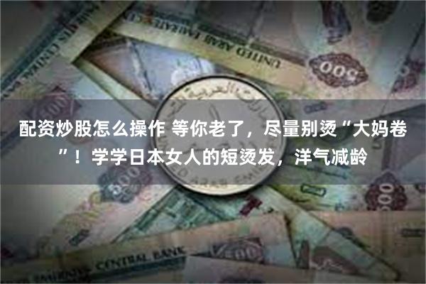 配资炒股怎么操作 等你老了，尽量别烫“大妈卷”！学学日本女人的短烫发，洋气减龄