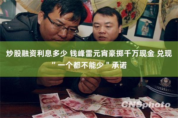 炒股融资利息多少 钱峰雷元宵豪掷千万现金 兑现”一个都不能少＂承诺