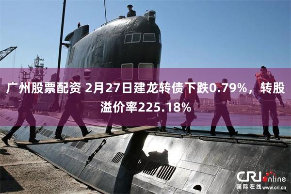 广州股票配资 2月27日建龙转债下跌0.79%，转股溢价率225.18%