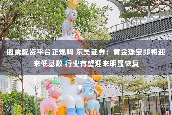 股票配资平台正规吗 东吴证券：黄金珠宝即将迎来低基数 行业有望迎来明显恢复