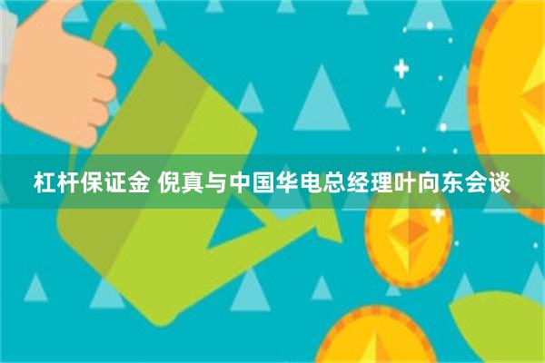 杠杆保证金 倪真与中国华电总经理叶向东会谈